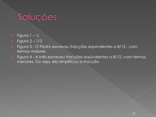    Figura 1 – ½
   Figura 2 – 1/3
   Figura 3 - O Pedro escreveu fracções equivalentes a 8/12 , com
    termos maiores
   Figura 4 - A Inês escreveu fracções equivalentes a 8/12, com termos
    menores. Ou seja, ela simplificou a fracção.




                                                               13
 