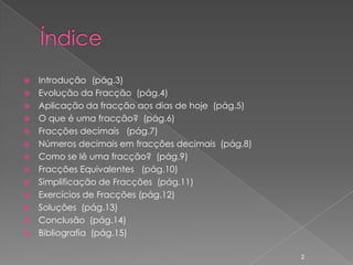  Introdução (pág.3)
 Evolução da Fracção (pág.4)
 Aplicação da fracção aos dias de hoje (pág.5)
 O que é uma fracção? (pág.6)
 Fracções decimais (pág.7)
 Números decimais em fracções decimais (pág.8)
 Como se lê uma fracção? (pág.9)
 Fracções Equivalentes (pág.10)
 Simplificação de Fracções (pág.11)
 Exercícios de Fracções (pág.12)
 Soluções (pág.13)
 Conclusão (pág.14)
 Bibliografia (pág.15)


                                                  2
 