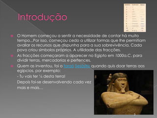    O Homem começou a sentir a necessidade de contar há muito
    tempo...Por isso, começou cedo a utilizar formas que lhe permitiam
    avaliar os recursos que dispunha para a sua sobrevivência. Cada
    povo criou símbolos próprios. A utilidade das fracções.
   As fracções começaram a aparecer no Egipto em 1000a.C. para
    dividir terras, mercadorias e pertences.
   Quem as inventou, foi o faraó Sesóstris quando quis doar terras aos
    egípcios, por exemplo:
    - Tu vais ter ¼ desta terra!
    Depois foi-se desenvolvendo cada vez
    mais e mais…




                                                                3
 
