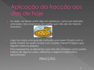    Às vezes, ao tentar partir algo em pedaços, como por exemplo,
    uma pizza, nós a cortamos em partes que não são do mesmo
    tamanho.




 Logo isso daria uma grande confusão, pois quem ficaria com a
  parte maior? Ou quem ficaria com a parte menor? É lógico que
  alguém sairia no prejuízo.
 Para representar os elementos que não são tomados como partes
  inteiras de alguma coisa, utilizamos o objecto matemático
  denominado
                            FRACÇÃO

                                                              5
 