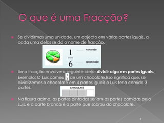    Se dividirmos uma unidade, um objecto em várias partes iguais, a
    cada uma delas se dá o nome de fracção.




   Uma fracção envolve a seguinte ideia: dividir algo em partes iguais.
    Exemplo: O Luis comeu de um chocolate.Isso significa que, se
    dividíssemos o chocolate em 4 partes iguais o Luis teria comido 3
    partes:

   Na figura acima, as partes pintadas seriam as partes comidas pelo
    Luis, e a parte branca é a parte que sobrou do chocolate.


                                                                6
 