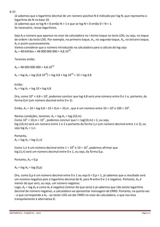 MATEMÁTICA – FUNÇÃO 01 – 2013 Página 11
R 37.
Já sabemos que o logaritmo decimal de um número positivo N é indicado por log N, que representa o
logaritmo de N na base 10.
Já sabemos que se log N > 0 então N > 1 e que se log N < 0 então 0 < N < 1.
Se necessário, revise logaritmos.
Seja Ai o número que aparece no visor da calculadora no i-ésimo toque na tecla LOG, ou seja, no toque
de ordem i da tecla LOG. Por exemplo, no primeiro toque, A1, no segundo toque, A2, no terceiro toque,
A3 e assim sucessivamente.
Vamos considerar que o número introduzido na calculadora para o cálculo do log seja
A0 = 48 bilhões = 48 000 000 000 = 4,8.1010
.
Teremos então:
A0 = 48 000 000 000 = 4,8.1010
A1 = log A0 = log (4,8.1010
) = log 4,8 + log 1010
= 10 + log 4,8
Então:
A2 = log A1 = log 10 + log 4,8
Ora, como 10° < 4,8 < 10¹, podemos concluir que log 4,8 será uma número entre 0 e 1 e, portanto, da
forma 0,m (um número decimal entre 0 e 1).
Então, A1 = 10 + log 4,8 = 10 + 0,m = 10,m , que é um número entre 10 = 10¹ e 100 = 10².
Nestas condições, teremos: A2 = log A1 = log (10,m)
Como 101
< 10,m < 102
, podemos concluir que l < log(10,m) < 2, ou seja,
log (10,m) será um número entre 1 e 2 e portanto da forma 1,n (um número decimal entre 1 e 2), ou
seja log A2 = 1,n.
Portanto,
A3 = log A2 = log (1,n)
Como 1,n é um número decimal entre 1 = 100
e 10 = 101
, podemos afirmar que
log (1,n) será um número decimal entre 0 e 1, ou seja, da forma 0,p .
Portanto, A3 = 0,p
A4 = log A3 = log (0,p)
Ora, como 0,p é um número decimal entre 0 e 1 ou seja 0 < 0,p < 1, já sabemos que o resultado será
um número negativo pois o logaritmo decimal de N, para N entre 0 e 1 é negativo. Portanto, A4 é
menor do que zero, ou seja, um número negativo.
Logo, A5 = log A4 e como A4 é negativo (menor do que zero) e já sabemos que não existe logaritmo
decimal de número negativo, a calculadora vai apresentar mensagem de ERRO. Portanto, na quinta vez
- o que corresponde a A5 - ao teclar LOG vai dar ERRO no visor da calculadora, o que nos leva
tranquilamente à alternativa D.
 