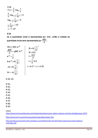 MATEMÁTICA – FUNÇÃO 01 – 2013 Página 12
R 40. 05
R 41.
R 42.
R 43.
R 44.
R 45.
R 46.
R 47.
R 48.
R 49.
FONTE
http://exercicios.brasilescola.com/matematica/exercicios-sobre-maximo-minimo.htm#questao-2373
http://ecalculo.if.usp.br/funcoes/pareimpar/fparimpar.htm
http://professorjuniorvieira.files.wordpress.com/2012/11/01-func3a7c3a3o-exponencial-exercc3adcios-
resolvidos.pdf
 
