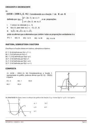 MATEMÁTICA – FUNÇÃO 01 – 2013 Página 2
CRESCENTE E DECRESCENTE
06.
__________________________________________________________________________________________________________________________________________________________________________________________________________________
INJETORA, SOBREJETORA E BIJETORA
Classifique as funções abaixo em injetora, sobrejetora e bijetora:
07. f : Q→Q definida por f(x) = x2
+ 1 .
08. f : Z→Z definida por f(x)= x2
.
09. f : Z→Z definida por f(x)= x+1.
10. f : Z→Z definida por f(x)= x2
.
11. f : Z→Z definida por f(x) = x+1.
12. f : Z→Z definida por f(x) = x + 1.
__________________________________________________________________________________________________________________________________________________________________________________________________________________
COMPOSTA
__________________________________________________________________________________________________________________________________________________________________________________________________________________
14. (MACK-02) Na figura, temos os esboços dos gráficos das funções f e g. A soma f(g(1)) + g (f (–1)) é igual a:
a) –1 b) 2
c) 0 d) 3
e) 1
__________________________________________________________________________________________________________________________________________________________________________________________________________________
13. (UESB – 2004-2_Q. 46) Considerando-se a função f,
representada no gráfico, pode-se afirmar que f(f( 3)) 2f(f(2))
é igual a
01) 3 02) 1 03) 0
04) 1 05) 4
 