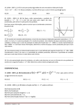 MATEMÁTICA – FUNÇÃO 01 – 2013 Página 4
25. (UESB – 2007-1_Q. 47) O custo para produzir x uniddes de certa mercadoria é dado pela função
Nessas condições, é correto afirmar que o custo é mínimo quando x é igual a
01) 20 02) 15 03) 10 04) 8 05) 5
__________________________________________________________________________________________________________________________________________________________________________________________________________________
__________________________________________________________________________________________________________________________________________________________________________________________________________________
27. De acordo com conceitos administrativos, o lucro de uma empresa é dado pela expressão matemática L = R – C,
onde L é o lucro, C o custo da produção e R a receita do produto. Uma indústria de peças automotivas produziu x
unidades e verificou que o custo de produção era dado pela função C(x) = x² – 2000x e a receita representada por
R(x) = 6000x – x². Com base nessas informações, determine o número de peças a serem produzidas para que o lucro
seja máximo.
__________________________________________________________________________________________________________________________________________________________________________________________________________________
28. Uma empresa produz um determinado produto com o custo definido pela seguinte função C(x) = x² – 80x + 3000.
Considerando o custo C em reais e x a quantidade de unidades produzidas, determine a quantidade de unidades
para que o custo seja mínimo e o valor desse custo mínimo.
__________________________________________________________________________________________________________________________________________________________________________________________________________________
29. Em uma apresentação aérea de acrobacias, um avião a jato descreve um arco no formato de uma parábola de
acordo com a seguinte função y = –x² + 60x. Determine a altura máxima atingida pelo avião.
__________________________________________________________________________________________________________________________________________________________________________________________________________________
EXPONENCIAL
30. (UESB – 2007-1_Q. 48) Considerando-se f(x) = , e f(a) = g(a), pode-se afirmar
que a é elemento do conjunto
01) [1;2] 02) [1, + ∞ [ 03) [2; +∞] 05) [- ∞; - 3[
__________________________________________________________________________________________________________________________________________________________________________________________________________________
31. (UESB – 2005-1_Q. 49) Sobre a função real f(x) = 1 - 3-x
, pode-se afirmar:
01) É decrescente em R.
02) É uma função par.
03) Tem para conjunto-imagem ]- ∞, 1[
04) Tem como domínio [0, + ∞[
05) Tem como função inversa f -1
(x) = 1 + log3(x)
__________________________________________________________________________________________________________________________________________________________________________________________________________________
26. (UESB – 2005-1_Q. 48) Na figura, estão representadas a parábola de
equação y = x2
- 4x + 2 e uma reta que passa pela origem dos eixos
coordenados, pelo vértice V e pelo ponto A da parábola.
Com base nessas informações, pode-se concluir que as coordenadas cartesianas
do ponto A são
01) 02) 03) ( 1, - 1 )
04) 05) ( 2, - 2 )
 