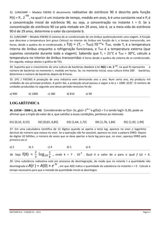 MATEMÁTICA – FUNÇÃO 01 – 2013 Página 5
32. (UNICAMP – Modelo ENEM) O decaimento radioativo do estrôncio 90 é descrito pela função
P(t) = P0. 2
–bt
, na qual t é um instante de tempo, medido em anos, b é uma constante real e P0 é
a concentração inicial de estrôncio 90, ou seja, a concentração no instante t = 0. Se a
concentração de estrôncio 90 cai pela metade em 29 anos, isto é, se a meia-vida do estrôncio
90 é de 29 anos, determine o valor da constante b.
__________________________________________________________________________________________________________________________________________________________________________________________________________________
33. (UNICAMP – Modelo ENEM) O sistema de ar-condicionado de um ônibus quebroudurante uma viagem. A função
que descreve a temperatura (em graus Celsius) no interior do ônibus em função de t, o tempo transcorrido, em
horas, desde a quebra do ar-condicionado, é T(t) = (T0 – Text).10–t/4
+ Text, onde T0 é a temperatura
interna do ônibus enquanto a refrigeração funcionava, e Text é a temperatura externa (que
supomos constante durante toda a viagem). Sabendo que T0 = 21°C e Text = 30°C, calcule a
temperatura no interior do ônibus transcorridas 4 horas desde a quebra do sistema de ar-condicionado.
Em seguida, esboçe abaixo o gráfico de T(t).
__________________________________________________________________________________________________________________________________________________________________________________________________________________
34. Suponha que o crescimento de uma cultura de bactérias obedece à lei N(t) = m. 2 t/2
, na qual N representa o
número de bactérias no momento t, medido em horas. Se, no momento inicial, essa cultura tinha 200 bactérias,
determine o número de bactérias depois de 8 horas.
__________________________________________________________________________________________________________________________________________________________________________________________________________________
35. (FIC / FACEM) A produção de uma indústria vem diminuindo ano a ano. Num certo ano, ela produziu mil
unidades de seu principal produto. A partir daí, a produção anual passou a seguir a lei y = 1000. (0,9)x
. O número de
unidades produzidas no segundo ano desse período recessivo foi de:
a) 900 b) 1000 c) 180 d) 810 e) 90
__________________________________________________________________________________________________________________________________________________________________________________________________________________
LOGARÍTIMICA
36. (UESB – 2008-1_Q. 44) Considerando-se f(x)= 2x, g(x)= 23x-1
e g(f(x)) = 5 e sendo log2= 0,30, pode-se
afirmar que o triplo do valor de x, que satisfaz a essas condições, pertence ao intervalo
01) [0,32, 0,55] 02) [0,65, 0,85] 03) [1,64, 1,72] 04) [1,76, 1,84] 05) [1,92, 1,99]
__________________________________________________________________________________________________________________________________________________________________________________________________________________
37. Em uma calculadora científica de 12 dígitos quando se aperta a tecla log, aparece no visor o logaritmo
decimal do número que estava no visor. Se a operação não for possível, aparece no visor a palavra ERRO. Depois
de digitar 42 bilhões, o número de vezes que se deve apertar a tecla log para que, no visor, apareça ERRO pela
primeira vez é:
a) 2 b) 3 c) 4 d) 5 e) 6
__________________________________________________________________________________________________________________________________________________________________________________________________________________
38. Seja f(X) = , onde k = 7 . 10
-3
. Qual é o valor de x para o qual f (x) = 6.
__________________________________________________________________________________________________________________________________________________________________________________________________________________
39. Uma substância radioativa está em processo de desintegração, de modo que no nstante t a quantidade não
desintegrada é A(t ) = A(0) × e-3t
, em que A(0) indica a quantidade da substância no instante t = 0 . Calcule o
tempo necessário para que a metade da quantidade inicial se desintegre.
__________________________________________________________________________________________________________________________________________________________________________________________________________________
 