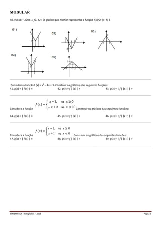 MATEMÁTICA – FUNÇÃO 01 – 2013 Página 6
MODULAR
40. (UESB – 2008-1_Q. 42) O gráfico que melhor representa a função f(x)=2 |x 1| é
__________________________________________________________________________________________________________________________________________________________________________________________________________________
Considera a função f (x) = x2
− 4x + 3. Construir os gráficos das seguintes funções:
41. g(x) = | f (x) | = 42. g(x) = f ( |x| ) = 43. g(x) = | f ( |x| ) | =
__________________________________________________________________________________________________________________________________________________________________________________________________________________
Considera a função Construir os gráficos das seguintes funções:
44. g(x) = | f (x) | = 45. g(x) = f ( |x| ) = 46. g(x) = | f ( |x| ) | =
__________________________________________________________________________________________________________________________________________________________________________________________________________________
Considera a função . Construir os gráficos das seguintes funções:
47. g(x) = | f (x) | = 48. g(x) = f ( |x| ) = 49. g(x) = | f ( |x| ) | =
__________________________________________________________________________________________________________________________________________________________________________________________________________________
 