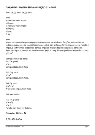 MATEMÁTICA – FUNÇÃO 01 – 2013 Página 7
GABARITO - MATEMÁTICA – FUNÇÃO 01 – 2013
R 01. 04 /// R 02. 04 /// R 03.
R 04.
a) nem par nem ímpar;
b) ímpar;
c) nem par nem ímpar;
d) ímpar;
e) par;
f) par
R 05.
Vimos na video aula que o expoente determina a paridade nas funções polinomiais, se
todos os expoentes da função forem pares ela é par, se todos forem ímpares, essa função é
ímpar, e se tivermos expoentes pares e ímpares misturados ela não possui paridade.
Bem, se f é par podemos escrevê-la como: f(x) = x². Se g é ímpar podemos escrevê-la como:
g(x) = x³.
Vamos analisar os itens:
(01) f + g será:
x² + x³
Sem paridade. Item falso
(02) f - g será:
x² - x³
Sem paridade. Item falso.
(04) f.g será:
x².x³ = x5
A função é ímpar. Item falso
(08) Verdadeiro
(16) f + g² será:
x² + (x³)²
x² + x6
Função par. Item verdadeiro.
Gabarito: 08+16 = 24
R 06. ANULADA
 