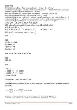MATEMÁTICA – FUNÇÃO 01 – 2013 Página 8
RESPOSTAS
07. Se f é injetora, f(x1) = f(x2) ⇒ x1 = x2. Daí, x12 + 1 = x22 + 1 ⇒ x12 = x22
Se f não é sobrejetora pois, para f(x) = 0 não existe x tal que x2+ 1= 0. Como f não é sobrejetora ela
também não pode ser bijetora. Portanto ela é injetora.
08. A função f(x) = x2 não é injetora pois, por exemplo 1 ≠-1 mas f(1) = f(-1) = 1.
09. A função f(x) = x+1 é injetora pois sempre x1≠x2, x1+1 ≠ x2+1.
10. A função f(x) = x2 não é sobrejetora pois, por exemplo para f(x) = -1 não existe x tal que x2 = -1.
11. A função f(x) = x + 1 é sobrejetora pois para todo inteiro y existe um inteiro x tal que x + 1 = y.
12. A função f(x) = x+1 é bijetora pois, como vimos acima é injetora e sobrejetora.
13. 02 /// R 14. B /// R 15. 01 /// R 16. 05 ///
R 17. afim, afim, constante, linear, afim, linear, identidade, afim.
R 18. 1 /// R 19. ½ ///
R 20. a. f(x) = 3x + 2 b. f(x) = - 2x + 5 c. f(x) = 3x + 2
R 21. f(x) = 4
2
x
a. crescente b. x = - 8 d. f(-1) =
2
7
R 22.
R 23.
a. f(x) = 5x – 230
b. para x < 46
c. para x = 109
d. para x > 102
R 24. a. C(x) = 8 + 0,5x b. R$ 58,00
R 25.
R 26. 03)
R 27.
L = R – C
L = 6000 – x² – (x² – 2000x)
L = 6000 – x² – x² + 2000x
L = –2x² + 8000x
Coeficientes: a = –2, b = 8000 e c = 0
Para determinar o número de peças produzidas para que o lucro seja máximo, devemos
utilizar Xv.
Para que o lucro seja máximo, a empresa deverá produzir 2 000 peças.
 