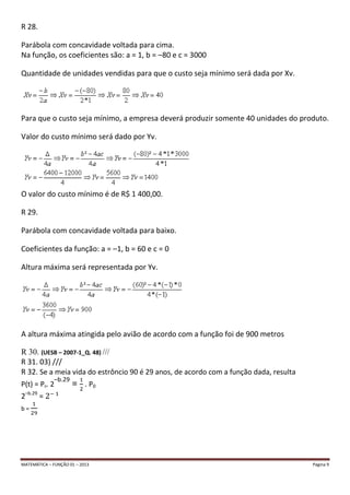 MATEMÁTICA – FUNÇÃO 01 – 2013 Página 9
R 28.
Parábola com concavidade voltada para cima.
Na função, os coeficientes são: a = 1, b = –80 e c = 3000
Quantidade de unidades vendidas para que o custo seja mínimo será dada por Xv.
Para que o custo seja mínimo, a empresa deverá produzir somente 40 unidades do produto.
Valor do custo mínimo será dado por Yv.
O valor do custo mínimo é de R$ 1 400,00.
R 29.
Parábola com concavidade voltada para baixo.
Coeficientes da função: a = –1, b = 60 e c = 0
Altura máxima será representada por Yv.
A altura máxima atingida pelo avião de acordo com a função foi de 900 metros
R 30. (UESB – 2007-1_Q. 48) ///
R 31. 03) ///
R 32. Se a meia vida do estrôncio 90 é 29 anos, de acordo com a função dada, resulta
P(t) = P0. 2
–b.29
= . P0
2–b.29
=
b =
 