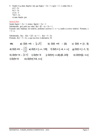 MATEMÁTICA – FUNÇÃO_INVERSA E COMPOSTA 01 – 2014 Página 3
5. Sendo f e g duas funções tais que fog(x) = 2x + 1 e g(x) = 2 - x então f(x) é:
a) 2 - 2x
b) 3 - 3x
c) 2x - 5
*d) 5 - 2x
e) uma função par.
SOLUÇÃO:
Sendo fog(x) = 2x + 1, temos: f[g(x)] = 2x + 1
Substituindo g(x) pelo seu valor, fica: f(2 - x) = 2x + 1
Fazendo uma mudança de variável, podemos escrever 2 - x = u, sendo u a nova variável. Portanto, x
= 2 - u.
Substituindo, fica: f(u) = 2(2 - u) + 1  f(u) = 5 - 2u
Portanto, f(x) = 5 - 2x , o que nos leva à alternativa D.
 