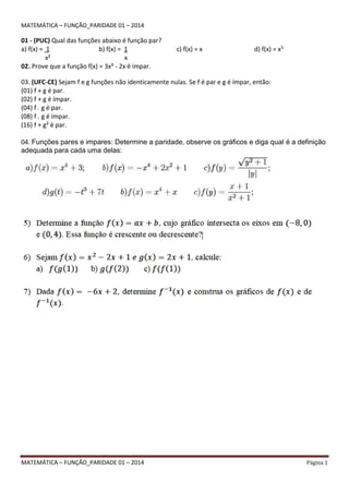 MATEMÁTICA – FUNÇÃO_PARIDADE 01 – 2014 Página 1
MATEMÁTICA – FUNÇÃO_PARIDADE 01 – 2014
01 - (PUC) Qual das funções abaixo é função par?
a) f(x) = 1
x²
b) f(x) = 1
x
c) f(x) = x d) f(x) = x5
02. Prove que a função f(x) = 3x³ - 2x é impar.
03. (UFC-CE) Sejam f e g funções não identicamente nulas. Se f é par e g é ímpar, então:
(01) f + g é par.
(02) f + g é ímpar.
(04) f . g é par.
(08) f . g é ímpar.
(16) f + g² é par.
04. Funções pares e impares: Determine a paridade, observe os gráficos e diga qual é a definição
adequada para cada uma delas:
 