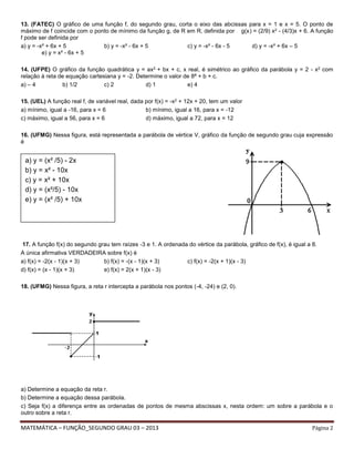 MATEMÁTICA – FUNÇÃO_SEGUNDO GRAU 03 – 2013 Página 2
13. (FATEC) O gráfico de uma função f, do segundo grau, corta o eixo das abcissas para x = 1 e x = 5. O ponto de
máximo de f coincide com o ponto de mínimo da função g, de R em R, definida por g(x) = (2/9) x2 - (4/3)x + 6. A função
f pode ser definida por
a) y = -x² + 6x + 5 b) y = -x² - 6x + 5 c) y = -x² - 6x - 5 d) y = -x² + 6x – 5
e) y = x² - 6x + 5
14. (UFPE) O gráfico da função quadrática y = ax2 + bx + c, x real, é simétrico ao gráfico da parábola y = 2 - x2 com
relação à reta de equação cartesiana y = -2. Determine o valor de 8ª + b + c.
a) – 4 b) 1/2 c) 2 d) 1 e) 4
15. (UEL) A função real f, de variável real, dada por f(x) = -x2 + 12x + 20, tem um valor
a) mínimo, igual a -16, para x = 6 b) mínimo, igual a 16, para x = -12
c) máximo, igual a 56, para x = 6 d) máximo, igual a 72, para x = 12
16. (UFMG) Nessa figura, está representada a parábola de vértice V, gráfico da função de segundo grau cuja expressão
é
17. A função f(x) do segundo grau tem raízes -3 e 1. A ordenada do vértice da parábola, gráfico de f(x), é igual a 8.
A única afirmativa VERDADEIRA sobre f(x) é
a) f(x) = -2(x - 1)(x + 3) b) f(x) = -(x - 1)(x + 3) c) f(x) = -2(x + 1)(x - 3)
d) f(x) = (x - 1)(x + 3) e) f(x) = 2(x + 1)(x - 3)
18. (UFMG) Nessa figura, a reta r intercepta a parábola nos pontos (-4, -24) e (2, 0).
a) Determine a equação da reta r.
b) Determine a equação dessa parábola.
c) Seja f(x) a diferença entre as ordenadas de pontos de mesma abscissas x, nesta ordem: um sobre a parábola e o
outro sobre a reta r.
a) y = (x² /5) - 2x
b) y = x² - 10x
c) y = x² + 10x
d) y = (x²/5) - 10x
e) y = (x² /5) + 10x
 