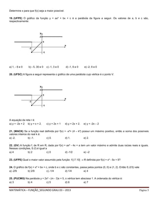 MATEMÁTICA – FUNÇÃO_SEGUNDO GRAU 03 – 2013 Página 3
Determine x para que f(x) seja a maior possível.
19. (UFPE) O gráfico da função y = ax² + bx + c é a parábola da figura a seguir. Os valores de a, b e c são,
respectivamente:
a) 1, - 6 e 0 b) - 5, 30 e 0 c) -1, 3 e 0 d) -1, 6 e 0 e) -2, 9 e 0
20. (UFSC) A figura a seguir representa o gráfico de uma parábola cujo vértice é o ponto V.
A equação da reta r é:
a) y = -2x + 2 b) y = x + 2. c) y = 2x + 1 d) y = 2x + 2. e) y = -2x – 2
21. (MACK) Se a função real definida por f(x) = -x²+ (4 – k²) possui um máximo positivo, então a soma dos possíveis
valores inteiros do real k é:
a) -2. b) -1. c) 0. d) 1. e) 2.
22. (GV) A função f, de R em R, dada por f(x) = ax² - 4x + a tem um valor máximo e admite duas raízes reais e iguais.
Nessas condições, f(-2) é igual a
a) 4 b) 2 c) 0 d) -1/2 e) –2
23. (UFPE) Qual o maior valor assumido pela função f:[-7.10]  R definida por f(x) = x² - 5x + 9?
24. O gráfico de f(x) = x² + bx + c, onde b e c são constantes, passa pelos pontos (0, 0) e (1, 2). Então f(-2/3) vale
a) -2/9 b) 2/9 c) -1/4 d) 1/4 e) 4
25. (PUCMG) Na parábola y = 2x² - (m - 3)x + 5, o vértice tem abscissa 1. A ordenada do vértice é:
a) 3 b) 4 c) 5 d) 6 e) 7
 