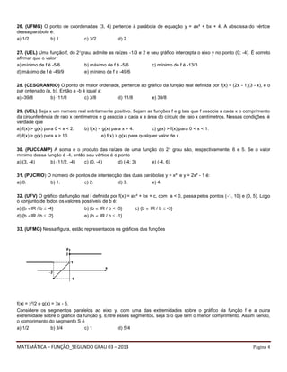 MATEMÁTICA – FUNÇÃO_SEGUNDO GRAU 03 – 2013 Página 4
26. (UFMG) O ponto de coordenadas (3, 4) pertence à parábola de equação y = ax² + bx + 4. A abscissa do vértice
dessa parábola é:
a) 1/2 b) 1 c) 3/2 d) 2
27. (UEL) Uma função f, do 2grau, admite as raízes -1/3 e 2 e seu gráfico intercepta o eixo y no ponto (0; -4). É correto
afirmar que o valor
a) mínimo de f é -5/6 b) máximo de f é -5/6 c) mínimo de f é -13/3
d) máximo de f é -49/9 e) mínimo de f é -49/6
28. (CESGRANRIO) O ponto de maior ordenada, pertence ao gráfico da função real definida por f(x) = (2x - 1)(3 - x), é o
par ordenado (a, b). Então a -b é igual a:
a) -39/8 b) -11/8 c) 3/8 d) 11/8 e) 39/8
29. (UEL) Seja x um número real estritamente positivo. Sejam as funções f e g tais que f associa a cada x o comprimento
da circunferência de raio x centímetros e g associa a cada x a área do círculo de raio x centímetros. Nessas condições, é
verdade que
a) f(x) > g(x) para 0 < x < 2. b) f(x) = g(x) para x = 4. c) g(x) > f(x) para 0 < x < 1.
d) f(x) > g(x) para x > 10. e) f(x) > g(x) para qualquer valor de x.
30. (PUCCAMP) A soma e o produto das raízes de uma função do 2 grau são, respectivamente, 6 e 5. Se o valor
mínimo dessa função é -4, então seu vértice é o ponto
a) (3, -4) b) (11/2, -4) c) (0, -4) d) (-4; 3) e) (-4, 6)
31. (PUCRIO) O número de pontos de intersecção das duas parábolas y = x² e y = 2x² - 1 é:
a) 0. b) 1. c) 2. d) 3. e) 4.
32. (UFV) O gráfico da função real f definida por f(x) = ax² + bx + c, com a < 0, passa pelos pontos (-1, 10) e (0, 5). Logo
o conjunto de todos os valores possíveis de b é:
a) {b IR / b  -4} b) {b  IR / b < -5} c) {b  IR / b  -3}
d) {b IR / b  -2} e) {b  IR / b  -1}
33. (UFMG) Nessa figura, estão representados os gráficos das funções
f(x) = x²/2 e g(x) = 3x - 5.
Considere os segmentos paralelos ao eixo y, com uma das extremidades sobre o gráfico da função f e a outra
extremidade sobre o gráfico da função g. Entre esses segmentos, seja S o que tem o menor comprimento. Assim sendo,
o comprimento do segmento S é
a) 1/2 b) 3/4 c) 1 d) 5/4
 