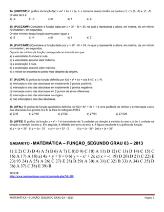 MATEMÁTICA – FUNÇÃO_SEGUNDO GRAU 03 – 2013 Página 5
34. (UNIFESP) O gráfico da função f(x) = ax² + bx + c (a, b, c números reais) contém os pontos (-1, -1), (0, -3) e (1, -1).
O valor de b é:
a) -2. b) -1. c) 0. d) 1 e) 2.
35. (PUCCAMP) Considere a função dada por y = 3t² - 6t + 24, na qual y representa a altura, em metros, de um móvel,
no instante t, em segundos.
O valor mínimo dessa função ocorre para t igual a
a) -2 b) -1 c) 0 d) 1 e) 2
36. (PUCCAMP) (Considere a função dada por y = 3t² - 6t + 24, na qual y representa a altura, em metros, de um móvel,
no instante t, em segundos.
O ponto de mínimo da função corresponde ao instante em que
a) a velocidade do móvel é nula.
b) a velocidade assume valor máximo.
c) a aceleração é nula.
d) a aceleração assume valor máximo.
e) o móvel se encontra no ponto mais distante da origem.
37. (PUCPR) O gráfico da função definida por f(x) = x² + bx + cos 8π/7, x  R:
a) intercepta o eixo das abscissas em exatamente 2 pontos positivos.
b) intercepta o eixo das abscissas em exatamente 2 pontos negativos.
c) intercepta o eixo das abscissas em 2 pontos de sinais diferentes.
d) intercepta o eixo das abscissas na origem.
e) não intercepta o eixo das abscissas.
38. (UFAL) O gráfico da função quadrática definida por f(x)= 4x² + 5x + 1 é uma parábola de vértice V e intercepta o eixo
das abscissas nos pontos A e B. A área do triângulo AVB é
a) 27/8 b) 27/16 c) 27/32 d) 27/64 e) 27/128
39. (UFES) O gráfico da função y = x² - 1 é transladado de 3 unidades na direção e sentido do eixo x e de 1 unidade na
direção e sentido do eixo y. Em seguida, é refletido em torno do eixo x. A figura resultante é o gráfico da função
a) y = -(x + 3)² b) y = -(x - 3)² c) y = -(x + 3)² - 2 d) y = (x - 3)² - 2e) y = (x + 3)²
GABARITO - MATEMÁTICA – FUNÇÃO_SEGUNDO GRAU 03 – 2013
1) E 2) C 3) D 4) A 5) B 6) A 7) E 8)D 9) C 10) A 11) D 12) C 13) D 14) C 15) C
16) A 17) A 18) a) 4x + y + 8 = 0 b) y = - x² + 2x c) x = -1 19) D 20) D 21) C 22) E
23) 93 24) A 25) A 26) C 27) E 28) B 29) A 30) A 31) C 32) B 33) A 34) C 35) D
36) A 37) C 38) E 39) B
FONTE
http://www.matematiques.com.br/conteudo.php?id=308
 