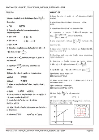 MATEMÁTICA – FUNÇÃO_SOBREJETORA_INJETORA_BIJETORA 01 – 2014 Página 1
MATEMÁTICA – FUNÇÃO_SOBREJETORA_INJETORA_BIJETORA 01 – 2014
GRUPO 01 GRUPO 02
1. Sendo f(x) = 2x – 3 e g(x) = 4 – x², determine: a) f(g(x))
b) g(f(x)).
2. Sabendo que f(4x – 1) = 8x + 5, determine: a) f(x)
b) f(2)
3. Sabendo que f(3x – 2) = x² + 1, determine f(4).
4. Considere a função IRIR:f  definida por:






0xse²,x2
0xse,x2
)x(f . Calcule f(f(-1))-f(f(3)).
5. Uma função real f é tal que
4
)x(f
4
x
f 




 . Se f(32) = 400,
determine f(2).
6. Seja a função f (x) =3x + a . Sabendo que (fof)(a) = 2a +10 ,
determine o valor de a.
7. Classifique cada uma das funções como sobrejetora,
injetora ou bijetora:
8. Determine a função inversa da função bijetora
}2{IR}4{IR:f  definida por
4x
3x2
)x(f


 .
9. Seja }1{IR}3{IR:f  , definida por
3x
3x
)x(f


 .
a) Obtenha a sua inversa f-1
b) Determine f-1(f(x))
10. Seja a função f de A = {0, 1, 2, 3, 4} em B = {1, 2, 3, 4, 5},
definida por y = x + 1.
a) f é invertível? Justifique.
b) Determine D(f-1) e Im(f-1)
11. Dada 0x,
x3
1x2
)x(f 

 , determine:
a) f-1 (1) b) f-1(x + 1)
12. Considere a função invertível f cujo gráfico é mostrado.
Determine a lei que define f-1(x).
 