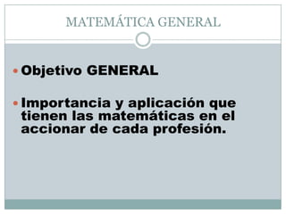 MATEMÁTICA GENERAL


 Objetivo GENERAL

 Importancia y aplicación que
 tienen las matemáticas en el
 accionar de cada profesión.
 