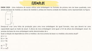 ENEM 2020 - Uma indústria de sucos utiliza uma embalagem no formato de prisma reto de base quadrada, com
aresta da base de medida a e altura de medida h, ambas de mesma unidade de medida, como representado na figura.
Deseja-se criar uma linha de produção para uma nova embalagem de igual formato, mas que deverá ter uma
capacidade igual ao triplo da atual. A altura da nova embalagem será igual a 4/3 da altura da embalagem atual. As
arestas da base da nova embalagem serão denominadas de x.
Qual a relação de dependência entre a medida x da nova aresta da base e a medida a da aresta atual?
a) x = a
b) x = 3a
c) x = 9a
d)
e)
 