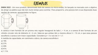 ENEM 2022 - Um novo produto, denominado bolo de caneca no micro-ondas, foi lançado no mercado com o objetivo
de atingir ao público que não tem muito tempo para cozinhar. Para prepará-lo, uma pessoa tem à sua disposição duas
opções de canecas, apresentadas na figura.
A caneca A tem formato de um prisma reto regular hexagonal de lado L = 4 cm, e a caneca B tem formato de um
cilindro circular reto de diâmetro d = 6 cm. Sabe-se que ambas têm a mesma altura h = 10 cm, e que essa pessoa
escolherá a caneca com maior capacidade. Considere pi = 3 e raíz de 3 = 1,7.
A medida da capacidade, em centímetro cúbico, da caneca escolhida é
a) 186.
b) 279.
c) 408.
d) 816.
e) 1.116.
 