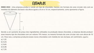 ENEM 2022 - Uma empresa produz e vende um tipo de chocolate, maciço, em formato de cone circular reto com as
medidas do diâmetro da base e da altura iguais a 8 cm e 10 cm, respectivamente, como apresenta a figura.
Devido a um aumento de preço dos ingredientes utilizados na produção desse chocolate, a empresa decide produzir
esse mesmo tipo de chocolate com um volume 19% menor, no mesmo formato de cone circular reto com altura de 10
cm. Para isso, a empresa produzirá esses novos chocolates com medida do raio da base, em centímetro, igual a
a) 1,52.
b) 3,24.
c) 3,60.
d) 6,48.
e) 7,20.
 