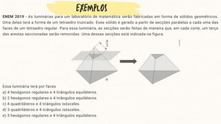 ENEM 2019 - As luminárias para um laboratório de matemática serão fabricadas em forma de sólidos geométricos.
Uma delas terá a forma de um tetraedro truncado. Esse sólido é gerado a partir de secções paralelas a cada uma das
faces de um tetraedro regular. Para essa luminária, as secções serão feitas de maneira que, em cada corte, um terço
das arestas seccionadas serão removidas. Uma dessas secções está indicada na figura.
Essa luminária terá por faces
a) 4 hexágonos regulares e 4 triângulos equiláteros.
b) 2 hexágonos regulares e 4 triângulos equiláteros.
c) 4 quadriláteros e 4 triângulos isósceles.
d) 3 quadriláteros e 4 triângulos isósceles.
e) 3 hexágonos regulares e 4 triângulos equiláteros.
 