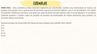 ENEM 2022 - Uma cozinheira produz docinhos especiais por encomenda. Usando uma receita-base de massa, ela
prepara uma porção, com a qual produz 50 docinhos maciços de formato esférico, com 2 cm de diâmetro. Um cliente
encomenda 150 desses docinhos, mas pede que cada um tenha formato esférico com 4 cm de diâmetro. A cozinheira
pretende preparar o número exato as porções de porções da receita-base de massa necessário para produzir os
docinhos dessa encomenda.
Quantas porções da receita-base de massa ela deve preparar para atender esse cliente?
a) 2
b) 3
c) 6
d) 12
e) 24
 
