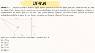 ENEM 2021 - Construir figuras de diversos tipos, apenas dobrando e cortando papel, sem cola e sem tesoura, é a arte
do origami (ori = dobrar; kami = papel), que tem um significado altamente simbólico no Japão. A base do origami é o
conhecimento do mundo por base do tato. Uma jovem resolveu construir um cisne usando técnica do origami,
utilizando uma folha de papel de por Assim, começou por dobrar a folha conforme a figura.
Após essa primeira dobradura, a medida do segmento é AE é:
a)
b)
c) 12 cm
d)
e)
 