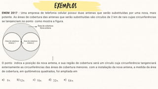 ENEM 2017 - Uma empresa de telefonia celular possui duas antenas que serão substituídas por uma nova, mais
potente. As áreas de cobertura das antenas que serão substituídas são círculos de 2 km de raio cujas circunferências
se tangenciam no ponto como mostra a figura.
O ponto indica a posição da nova antena, e sua região de cobertura será um círculo cuja circunferência tangenciará
externamente as circunferências das áreas de cobertura menores. com a instalação da nova antena, a medida da área
de cobertura, em quilômetros quadrados, foi ampliada em
a) b) c) d) e)
 