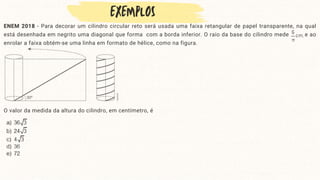 ENEM 2018 - Para decorar um cilindro circular reto será usada uma faixa retangular de papel transparente, na qual
está desenhada em negrito uma diagonal que forma com a borda inferior. O raio da base do cilindro mede e ao
enrolar a faixa obtém-se uma linha em formato de hélice, como na figura.
O valor da medida da altura do cilindro, em centímetro, é
 
