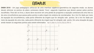 ENEM 2018 - Um jogo pedagógico utiliza-se de uma interface algébrico-geométrica do seguinte modo: os alunos
devem eliminar os pontos do plano cartesiano dando "tiros", seguindo trajetórias que devem passar pelos pontos
escolhidos. Para dar os tiros, o aluno deve escrever em uma janela do programa a equação cartesiana de uma reta ou
de uma circunferência que passa pelos pontos e pela origem do sistema de coordenadas. Se o tiro for dado por meio
da equação da circunferência, cada ponto diferente da origem que for atingido vale pontos. Se o tiro for dado por
meio da equação de uma reta, cada ponto diferente da origem que for atingido vale ponto. Em uma situação de jogo,
ainda restam os seguintes pontos para serem eliminados:
 