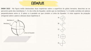 ENEM 2022 - Na figura estão destacadas duas trajetórias sobre a superfície do globo terrestre, descritas ao se
percorrer parte dos meridianos 1, 2 e da Linha do Equador, sendo que os meridianos 1 e 2 estão contidos em planos
perpendiculares entre si. O plano α é paralelo ao que contém a Linha do Equador. A vista superior da projeção
ortogonal sobre o plano α dessas duas trajetórias é:
A)
B)
C)
D
)
E)
 