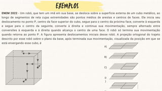 ENEM 2022 - Um robô, que tem um imã em sua base, se desloca sobre a superfície externa de um cubo metálico, ao
longo de segmentos de reta cujas extremidades são pontos médios de arestas e centros de faces. Ele inicia seu
deslocamento no ponto P, centro da face superior do cubo, segue para o centro da próxima face, converte à esquerda
e segue para o centro da seguinte, converte à direita e continua sua movimentação, sempre alternado entre
conversões à esquerda e à direita quando alcança o centro de uma face. O robô só termina sua movimentação
quando retorna ao ponto P. A figura apresenta deslocamentos iniciais desse robô. A projeção ortogonal do trajeto
descrito por esse robô sobre o plano da base, após terminada sua movimentação, visualizada da posição em que se
está enxergando esse cubo, é
A)
B)
C)
D
)
 