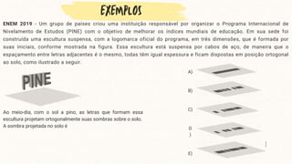 ENEM 2019 - Um grupo de países criou uma instituição responsável por organizar o Programa Internacional de
Nivelamento de Estudos (PINE) com o objetivo de melhorar os índices mundiais de educação. Em sua sede foi
construída uma escultura suspensa, com a logomarca oficial do programa, em três dimensões, que é formada por
suas iniciais, conforme mostrada na figura. Essa escultura está suspensa por cabos de aço, de maneira que o
espaçamento entre letras adjacentes é o mesmo, todas têm igual espessura e ficam dispostas em posição ortogonal
ao solo, como ilustrado a seguir.
A)
B)
C)
D
)
E)
Ao meio-dia, com o sol a pino, as letras que formam essa
escultura projetam ortogonalmente suas sombras sobre o solo.
A sombra projetada no solo é
 