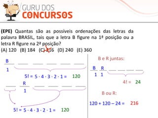 (EPE)	
   Quantas	
   são	
   as	
   possíveis	
   ordenações	
   das	
   letras	
   da	
  
palavra	
  BRASIL,	
  tais	
  que	
  a	
  letra	
  B	
  ﬁgure	
  na	
  1ª	
  posição	
  ou	
  a	
  
letra	
  R	
  ﬁgure	
  na	
  2ª	
  posição?	
  
(A)	
  120	
  	
  	
  (B)	
  184	
  	
  	
  (C)	
  216	
  	
  	
  (D)	
  240	
  	
  	
  (E)	
  360	
  	
  
B	
  
1	
  
5!	
  =	
   5	
  ·∙	
  4	
  ·∙	
  3	
  ·∙	
  2	
  ·∙	
  1	
  =	
   120	
  
R	
  
1	
  
5!	
  =	
   5	
  ·∙	
  4	
  ·∙	
  3	
  ·∙	
  2	
  ·∙	
  1	
  =	
   120	
  
B	
  e	
  R	
  juntas:	
  
4!	
  =	
  
B	
  
1	
  	
  	
  1	
  	
  
24	
  
R	
  
B	
  ou	
  R:	
  
120	
  +	
  120	
  –	
  24	
  =	
   216	
  
 