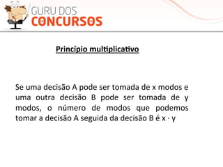 Princípio	
  mul-plica-vo	
  
Se	
  uma	
  decisão	
  A	
  pode	
  ser	
  tomada	
  de	
  x	
  modos	
  e	
  
uma	
   outra	
   decisão	
   B	
   pode	
   ser	
   tomada	
   de	
   y	
  
modos,	
   o	
   número	
   de	
   modos	
   que	
   podemos	
  
tomar	
  a	
  decisão	
  A	
  seguida	
  da	
  decisão	
  B	
  é	
  x	
  ·∙	
  y	
  
 