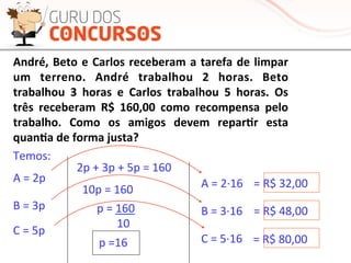André,	
  Beto	
  e	
  Carlos	
  receberam	
  a	
  tarefa	
  de	
  limpar	
  
um	
   terreno.	
   André	
   trabalhou	
   2	
   horas.	
   Beto	
  
trabalhou	
   3	
   horas	
   e	
   Carlos	
   trabalhou	
   5	
   horas.	
   Os	
  
três	
   receberam	
   R$	
   160,00	
   como	
   recompensa	
   pelo	
  
trabalho.	
   Como	
   os	
   amigos	
   devem	
   repar-r	
   esta	
  
quan-a	
  de	
  forma	
  justa?	
  
2p	
  +	
  3p	
  +	
  5p	
  =	
  160	
  
10p	
  =	
  160	
  
p	
  =	
  160	
  
	
  	
  	
  	
  	
  	
  	
  10	
  
p	
  =16	
  
A	
  =	
  2p	
  
B	
  =	
  3p	
  
C	
  =	
  5p	
  
Temos:	
  
A	
  =	
  2·∙16	
  
B	
  =	
  3·∙16	
  
C	
  =	
  5·∙16	
  
=	
  R$	
  32,00	
  
=	
  R$	
  48,00	
  
=	
  R$	
  80,00	
  
 
