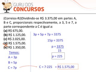 (Correios-­‐RJ)Dividindo-­‐se	
  R$	
  3.375,00	
  em	
  partes	
  A,	
  
B	
  e	
  C,	
  proporcionais	
  respecMvamente,	
  a	
  3,	
  5	
  e	
  7,	
  a	
  
parte	
  correspondente	
  a	
  C	
  é	
  igual	
  a:	
  
(a)	
  R$	
  675,00.	
  
(b)	
  R$	
  1.125,00.	
  
(c)	
  R$	
  2.025,00.	
  
(d)	
  R$	
  1.575,00.	
  
(e)	
  R$	
  1.350,00.	
  
	
  
3p	
  +	
  5p	
  +	
  7p	
  =	
  3375	
  
15p	
  =	
  3375	
  
p	
  =	
  3375	
  
	
  	
  	
  	
  	
  	
  	
  	
  15	
  
p	
  =	
  225	
  A	
  =	
  3p	
  
B	
  =	
  5p	
  
C	
  =	
  7p	
  
Temos:	
  
C	
  =	
  7·∙225	
   =	
  R$	
  1.575,00	
  
 