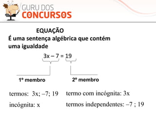  	
  	
  	
  	
  	
  	
  	
  	
  	
  	
  	
  	
  	
  	
  	
  	
  	
  	
  EQUAÇÃO	
  	
  	
  
É	
  uma	
  sentença	
  algébrica	
  que	
  contém	
  	
  
uma	
  igualdade	
  
3x	
  –	
  7	
  =	
  19	
  
1º membro 2º membro
termos: 3x; –7; 19
incógnita: x
termo com incógnita: 3x
termos independentes: –7 ; 19
 