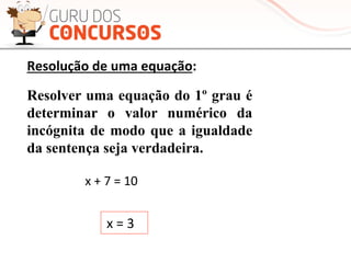 Resolver uma equação do 1º grau é
determinar o valor numérico da
incógnita de modo que a igualdade
da sentença seja verdadeira.
x	
  +	
  7	
  =	
  10	
  
	
  
x	
  =	
  3	
  
	
  
Resolução	
  de	
  uma	
  equação:	
  
 