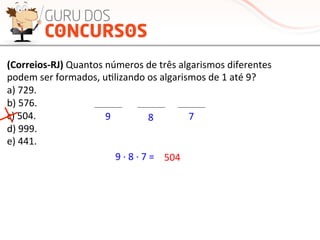 (Correios-­‐RJ)	
  Quantos	
  números	
  de	
  três	
  algarismos	
  diferentes	
  
podem	
  ser	
  formados,	
  uMlizando	
  os	
  algarismos	
  de	
  1	
  até	
  9?	
  
a)	
  729.	
  
b)	
  576.	
  
c)	
  504.	
  
d)	
  999.	
  
e)	
  441.	
  
9	
   8	
   7	
  
9	
  ·∙	
  8	
  ·∙	
  7	
  =	
   504	
  
 