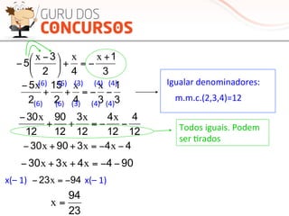 3
1
42
3
5
+
−=+⎟
⎠
⎞
⎜
⎝
⎛ −
−
xxx
3
1
342
15
2
5
−−=++
− xxx
9044330 −−=++− xxx
4439030 −−=++− xxx
23
94
=x
9423 −=− x
12
4
12
4
12
3
12
90
12
30
−−=++
− xxx
Igualar	
  denominadores:	
  
m.m.c.(2,3,4)=12	
  
(6)	
  	
  	
  	
  	
  	
  	
  (6)	
  	
  	
  	
  (3)	
  	
  	
  	
  	
  	
  (4)	
  	
  	
  (4)	
  
(6)	
  	
  	
  	
  	
  	
  (6)	
  	
  	
  	
  (3)	
  	
  	
  	
  	
  	
  (4)	
  	
  	
  (4)	
  
Todos	
  iguais.	
  Podem	
  
ser	
  Mrados	
  
x(–	
  1)	
   x(–	
  1)	
  
 