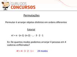 Permutações	
  
Permutar	
  é	
  arranjar	
  objetos	
  disMntos	
  em	
  ordens	
  diferentes	
  
Ex:	
  De	
  quantos	
  modos	
  podemos	
  arranjar	
  4	
  pessoas	
  em	
  4	
  
cadeiras	
  enﬁleiradas?	
  
Fatorial	
  
n!	
  =	
  n	
  ·∙	
  (n-­‐1)	
  ·∙(n-­‐2)	
  ·∙	
  ...	
  ·∙	
  3	
  ·∙	
  2	
  ·∙	
  1	
  
4!	
  =	
  4	
  ·∙	
  3	
  ·∙	
  2	
  ·∙	
  1	
  =	
   24	
  modos	
  
 
