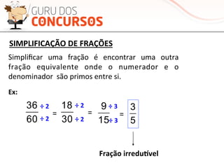 60
36
60
36
60
36
SIMPLIFICAÇÃO	
  DE	
  FRAÇÕES	
  
	
  
Simpliﬁcar	
   uma	
   fração	
   é	
   encontrar	
   uma	
   outra	
  
fração	
   equivalente	
   onde	
   o	
   numerador	
   e	
   o	
  
denominador	
  	
  são	
  primos	
  entre	
  si.	
  
Ex:	
  
=	
  
÷	
  2	
  
÷	
  2	
  60
36
30
18
15
9
5
3÷	
  3	
  
÷	
  2	
  
=	
  =	
  
÷	
  2	
  
÷	
  3	
  
Fração	
  irredunvel	
  
 