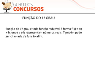 Função	
  do	
  1º	
  grau	
  é	
  toda	
  função	
  reduƒvel	
  à	
  forma	
  f(x)	
  =	
  ax	
  
+	
  b,	
  onde	
  a	
  e	
  b	
  representam	
  números	
  reais.	
  Também	
  pode	
  
ser	
  chamada	
  de	
  função	
  aﬁm.	
  
FUNÇÃO	
  DO	
  1º	
  GRAU	
  
 