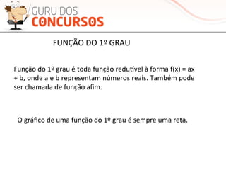 Função	
  do	
  1º	
  grau	
  é	
  toda	
  função	
  reduƒvel	
  à	
  forma	
  f(x)	
  =	
  ax	
  
+	
  b,	
  onde	
  a	
  e	
  b	
  representam	
  números	
  reais.	
  Também	
  pode	
  
ser	
  chamada	
  de	
  função	
  aﬁm.	
  
O	
  gráﬁco	
  de	
  uma	
  função	
  do	
  1º	
  grau	
  é	
  sempre	
  uma	
  reta.	
  
FUNÇÃO	
  DO	
  1º	
  GRAU	
  
 