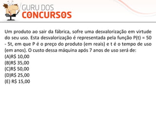 Um	
  produto	
  ao	
  sair	
  da	
  fábrica,	
  sofre	
  uma	
  desvalorização	
  em	
  virtude	
  
do	
  seu	
  uso.	
  Esta	
  desvalorização	
  é	
  representada	
  pela	
  função	
  P(t)	
  =	
  50	
  
-­‐	
  5t,	
  em	
  que	
  P	
  é	
  o	
  preço	
  do	
  produto	
  (em	
  reais)	
  e	
  t	
  é	
  o	
  tempo	
  de	
  uso	
  
(em	
  anos).	
  O	
  custo	
  dessa	
  máquina	
  após	
  7	
  anos	
  de	
  uso	
  será	
  de:	
  	
  
(A)R$	
  10,00	
  	
  
(B)R$	
  35,00	
  	
  	
  	
  	
  	
  
(C)R$	
  50,00	
  	
  
(D)R$	
  25,00	
  
(E)	
  R$	
  15,00	
  
 