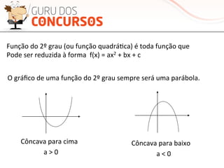 Função	
  do	
  2º	
  grau	
  (ou	
  função	
  quadráMca)	
  é	
  toda	
  função	
  que	
  	
  
Pode	
  ser	
  reduzida	
  à	
  forma	
  	
  f(x)	
  =	
  ax2	
  +	
  bx	
  +	
  c	
  
O	
  gráﬁco	
  de	
  uma	
  função	
  do	
  2º	
  grau	
  sempre	
  será	
  uma	
  parábola.	
  
Côncava	
  para	
  cima	
   Côncava	
  para	
  baixo	
  
a	
  >	
  0	
   a	
  <	
  0	
  
 