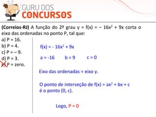 (Correios-­‐RJ)	
  A	
  função	
  do	
  2º	
  grau	
  y	
  =	
  f(x)	
  =	
  –	
  16x2	
  +	
  9x	
  corta	
  o	
  
eixo	
  das	
  ordenadas	
  no	
  ponto	
  P,	
  tal	
  que:	
  
a)	
  P	
  =	
  16.	
  
b)	
  P	
  =	
  4.	
  
c)	
  P	
  =	
  –	
  9.	
  
d)	
  P	
  =	
  3.	
  
e)	
  P	
  =	
  zero.	
  
Eixo	
  das	
  ordenadas	
  =	
  eixo	
  y.	
  
O	
  ponto	
  de	
  interseção	
  de	
  f(x)	
  =	
  ax2	
  +	
  bx	
  +	
  c	
  	
  
é	
  o	
  ponto	
  (0,	
  c).	
  
f(x)	
  =	
  -­‐	
  16x2	
  +	
  9x	
  
a	
  =	
  -­‐16	
   b	
  =	
  9	
   c	
  =	
  0	
  
Logo,	
  P	
  =	
  0	
  
 