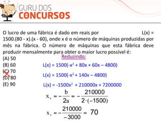 =−=
a
b
xv
2
=−=
a
b
xv
2
=−=
a
b
xv
2
O	
  lucro	
  de	
  uma	
  fábrica	
  é	
  dado	
  em	
  reais	
  por	
  	
  	
  	
  	
  	
  	
  	
  	
  	
  	
  	
  	
  	
  	
  	
  	
  	
  	
  	
  	
  	
  	
  	
  	
  	
  	
  L(x)	
  =	
  
1500.(80	
  -­‐	
  x).(x	
  -­‐	
  60),	
  onde	
  x	
  é	
  o	
  número	
  de	
  máquinas	
  produzidas	
  por	
  
mês	
   na	
   fábrica.	
   O	
   número	
   de	
   máquinas	
   que	
   esta	
   fábrica	
   deve	
  
produzir	
  mensalmente	
  para	
  obter	
  o	
  maior	
  lucro	
  possível	
  é:	
  
(A)	
  50	
  
(B)	
  60	
  
(C)	
  70	
  
(D)	
  80	
  
(E)	
  90	
  
Reduzindo:	
  
L(x)	
  =	
  1500(-­‐x2	
  +	
  80x	
  +	
  60x	
  –	
  4800)	
  
L(x)	
  =	
  1500(-­‐x2	
  +	
  140x	
  –	
  4800)	
  
L(x)	
  =	
  -­‐1500x2	
  	
  +	
  210000x	
  +	
  7200000	
  
=−=
a
b
xv
2 )( 15002
210000
−⋅
−
=
−
−=
3000
210000
vx 70
 